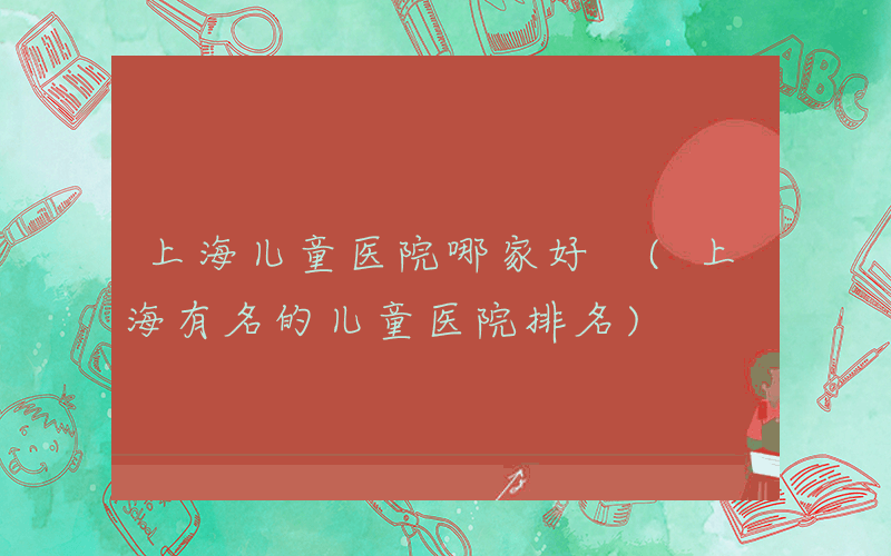 上海儿童医院哪家好 (上海有名的儿童医院排名)